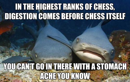 in the highest ranks of chess, digestion comes before chess itself you can't go in there with a stomach ache you know  Compassionate Shark Friend