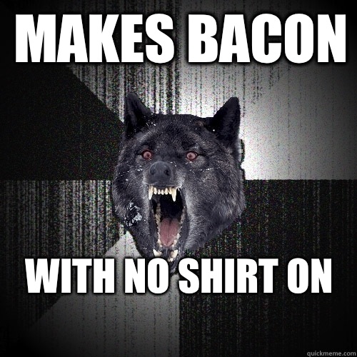 Makes bacon WITH NO SHIRT on
 - Makes bacon WITH NO SHIRT on
  Insanity Wolf