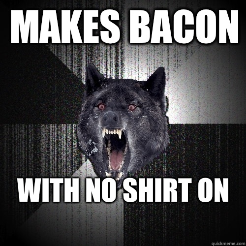 Makes bacon WITH NO SHIRT on
  Insanity Wolf