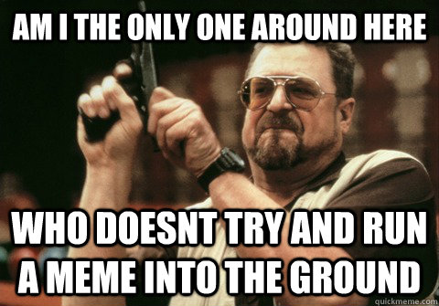 Am I the only one around here who doesnt try and run a meme into the ground - Am I the only one around here who doesnt try and run a meme into the ground  Am I the only one