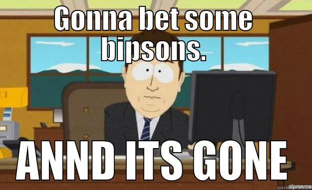 GONNA BET SOME BIPSONS. ANND ITS GONE aaaand its gone