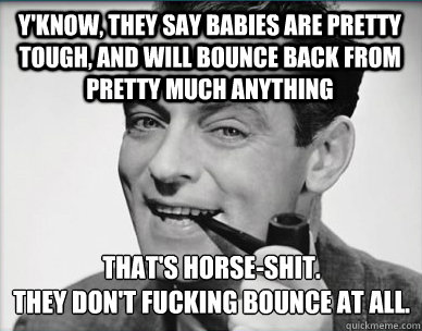 Y'know, they say babies are pretty tough, and will bounce back from pretty much anything That's horse-shit.  
they don't fucking bounce at all.  