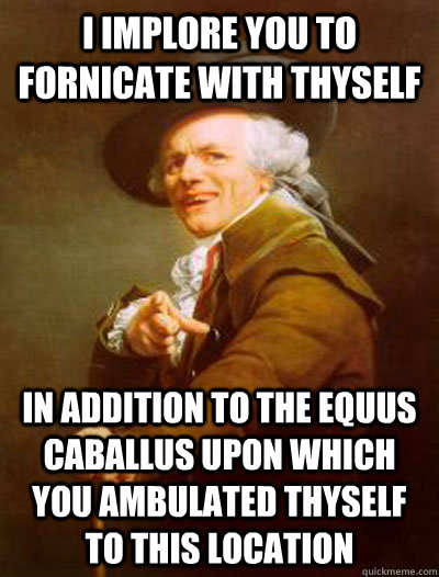 I implore you to fornicate with thyself in addition to the Equus caballus upon which you ambulated thyself to this location  