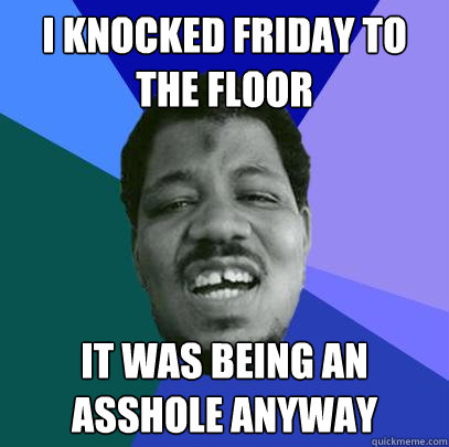 i knocked friday to the floor it was being an asshole anyway  