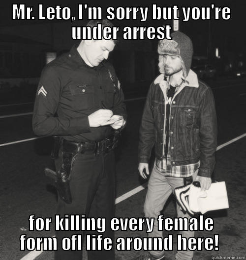 MR. LETO, I'M SORRY BUT YOU'RE UNDER ARREST FOR KILLING EVERY FEMALE FORM OFL LIFE AROUND HERE!  Misc