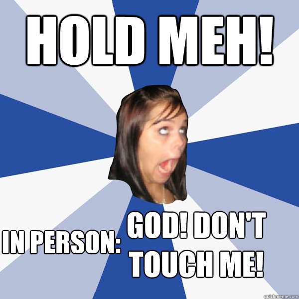 hold meh! IN PERSON: GOD! don't touch me!  Annoying Facebook Girl
