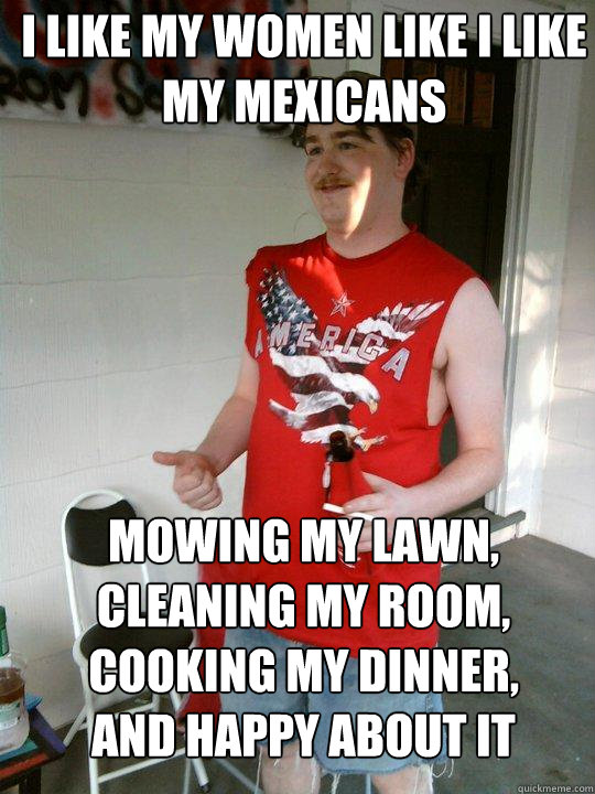 i like my women like i like my mexicans mowing my lawn, cleaning my room, cooking my dinner, and happy about it  Redneck Randal