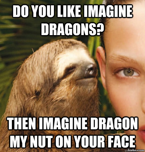 Do you like Imagine dragons? Then imagine dragon my nut on your face  rape sloth