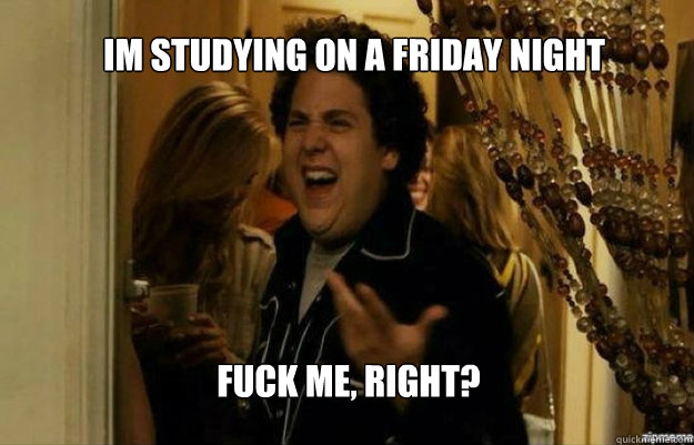 Im studying on a friday night FUCK ME, RIGHT?  fuck me right