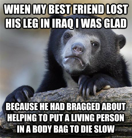 When my best friend lost his leg in Iraq I was glad Because he had bragged about helping to put a living person in a body bag to die slow  Confession Bear
