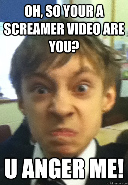 oh, so your a screamer video are you? U ANGER ME! - oh, so your a screamer video are you? U ANGER ME!  You Anger Me