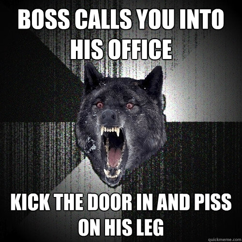 boss calls you into his office kick the door in and piss on his leg  Insanity Wolf