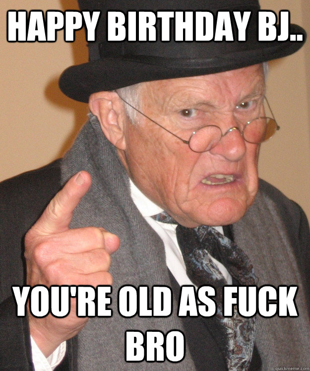 Happy Birthday BJ.. You're old as fuck bro  Angry Old Man