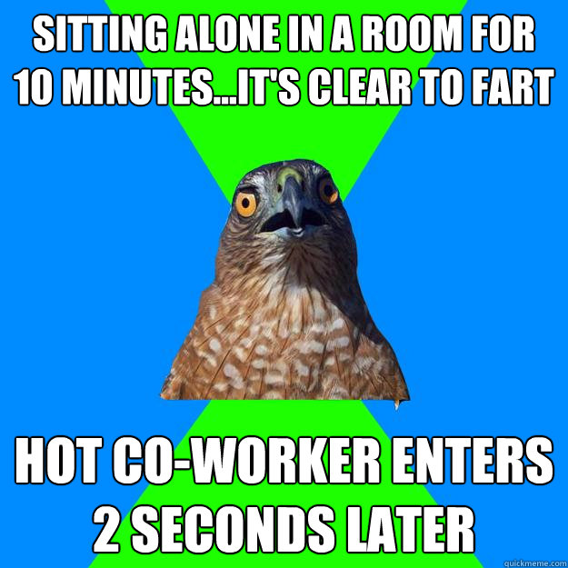 sitting alone in a room for 10 minutes...it's clear to fart hot co-worker enters 2 seconds later  Hawkward