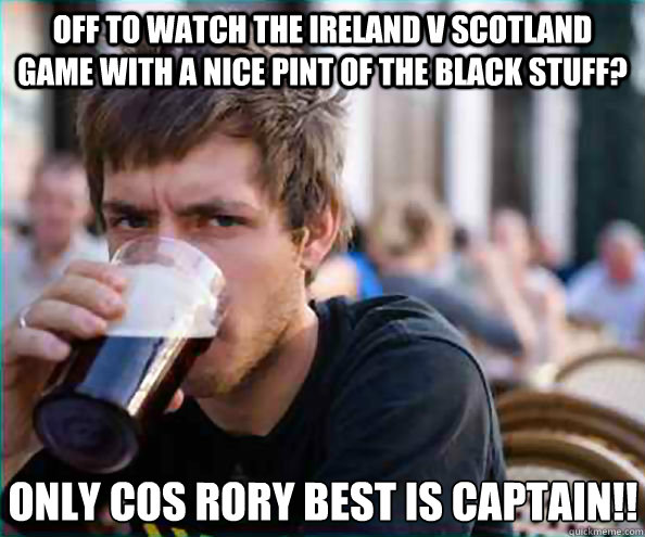 off to watch the ireland v scotland game with a nice pint of the black stuff? only cos rory best is captain!!  Lazy College Senior