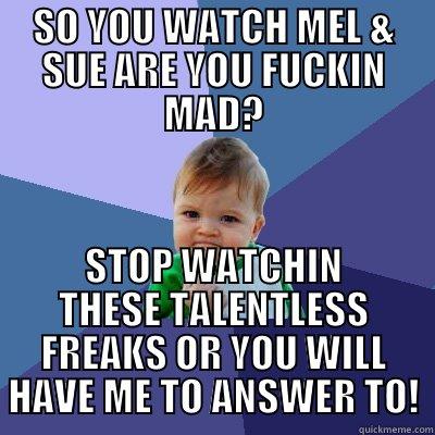 SO YOU WATCH MEL & SUE ARE YOU FUCKIN MAD? STOP WATCHIN THESE TALENTLESS FREAKS OR YOU WILL HAVE ME TO ANSWER TO! Success Kid