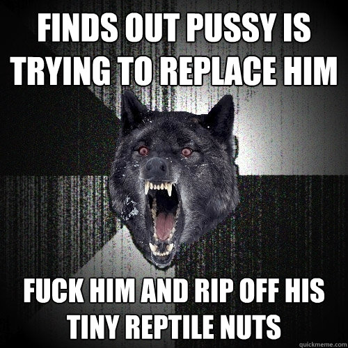 Finds Out Pussy is trying to replace him fuck him And rip off his tiny reptile nuts  Insanity Wolf