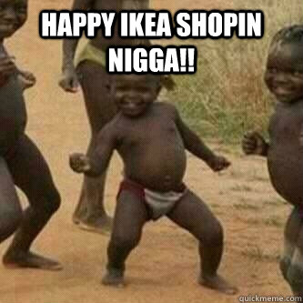 Happy ikea shopin NIGGA!!    Its friday niggas