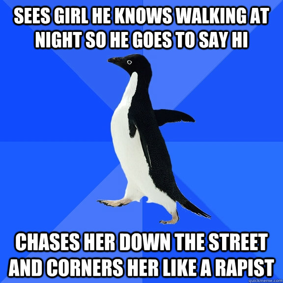 sees girl he knows walking at night so he goes to say hi chases her down the street and corners her like a rapist  Socially Awkward Penguin
