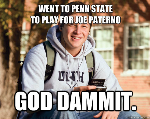 Went to Penn State
to play for Joe Paterno God Dammit.  College Freshman