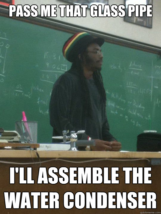 pass me that glass pipe i'll assemble the water condenser  Rasta Science Teacher