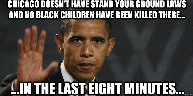 cHICAGO DOESN'T HAVE STAND YOUR GROUND LAWS AND NO BLACK CHILDREN HAVE BEEN KILLED THERE... ...IN THE LAST EIGHT MINUTES...  