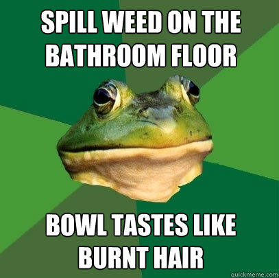 Spill weed on the bathroom floor bowl tastes like burnt hair  Foul Bachelor Frog
