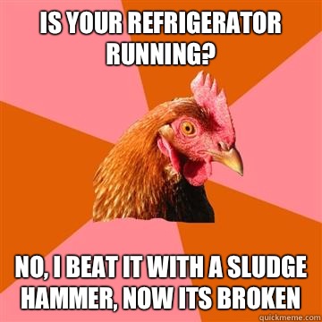 Is your refrigerator running?  No, i beat it with a sludge hammer, now its broken  Anti-Joke Chicken