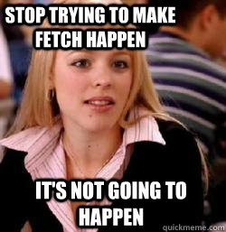 it's not going to happen Stop trying to make fetch happen - it's not going to happen Stop trying to make fetch happen  Kony mean girls