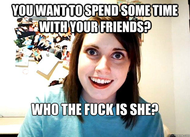 you want to spend some time with your friends? who the fuck is she?

  Overly Attached Girlfriend