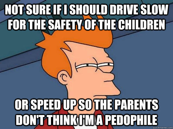 not sure if i should drive slow for the safety of the children or speed up so the parents don't think i'm a pedophile  Not sure Fry