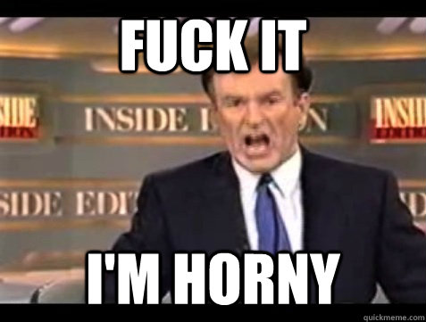 FUCK IT I'm horny  Angry Bill
