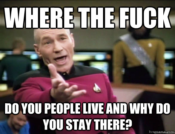 where the fuck do you people live and why do you stay there?  Annoyed Picard HD