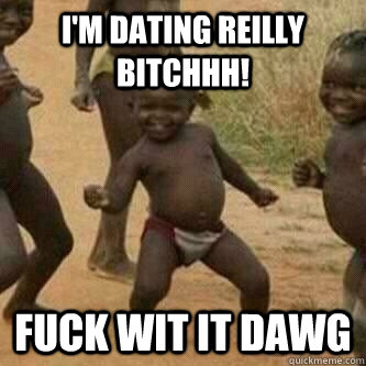 i'm dating reilly bitchhh! fuck wit it dawg  Its friday niggas