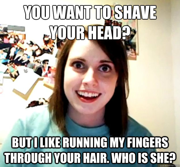 You want to shave 
your head? But i like running my fingers through your hair. Who is she?  Overly Attached Girlfriend