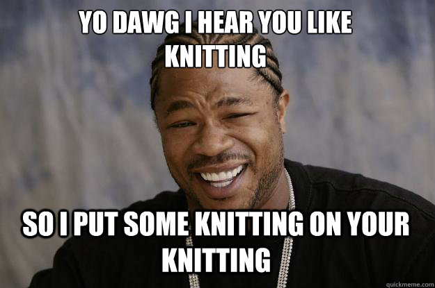 YO DAWG I HEAR YOU LIKE 
KNITTING SO I PUT SOME KNITTING ON YOUR KNITTING  Xzibit meme