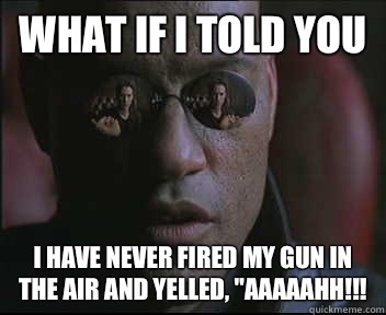 What if I told you I have never fired my gun in the air and yelled, 