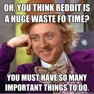 Oh, you think reddit is a huge waste fo time? You must have so many important things to do.  Creepy Wonka