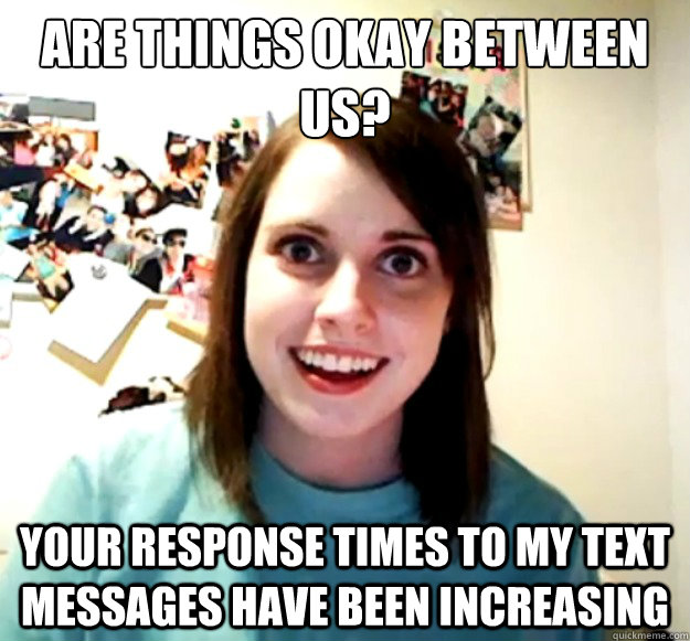 are things okay between us? your response times to my text messages have been increasing  Overly Attached Girlfriend