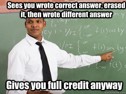 Sees you wrote correct answer, erased it, then wrote different answer Gives you full credit anyway - Sees you wrote correct answer, erased it, then wrote different answer Gives you full credit anyway  Good Guy Teacher