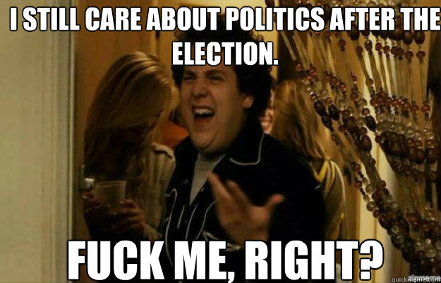 I still care about politics after the election. FUCK ME, RIGHT?  fuck me right