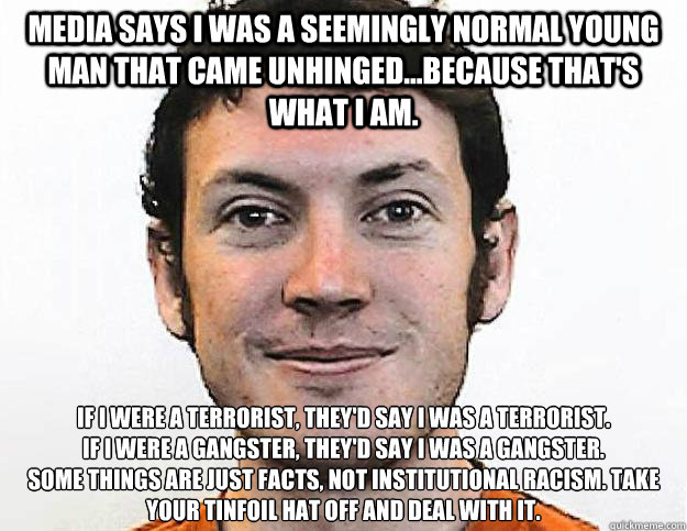 Media says I was a seemingly normal young man that came unhinged...because that's what I am. If I were a terrorist, they'd say I was a terrorist. 
If I were a gangster, they'd say I was a gangster.
Some things are just facts, not institutional racism. Tak - Media says I was a seemingly normal young man that came unhinged...because that's what I am. If I were a terrorist, they'd say I was a terrorist. 
If I were a gangster, they'd say I was a gangster.
Some things are just facts, not institutional racism. Tak  Honest James Holmes