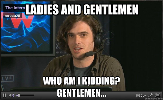 Ladies and Gentlemen Who am I kidding?
Gentlemen...  Dota2 Truth