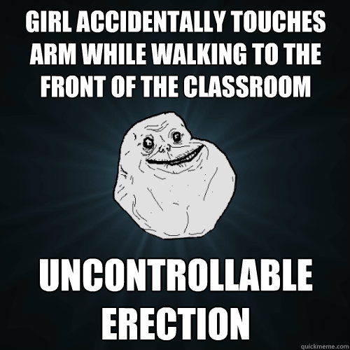 girl accidentally touches arm while walking to the front of the classroom uncontrollable erection  Forever Alone