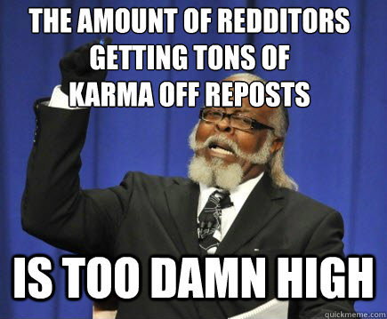 The amount of redditors getting tons of 
karma off reposts is too damn high  Too Damn High