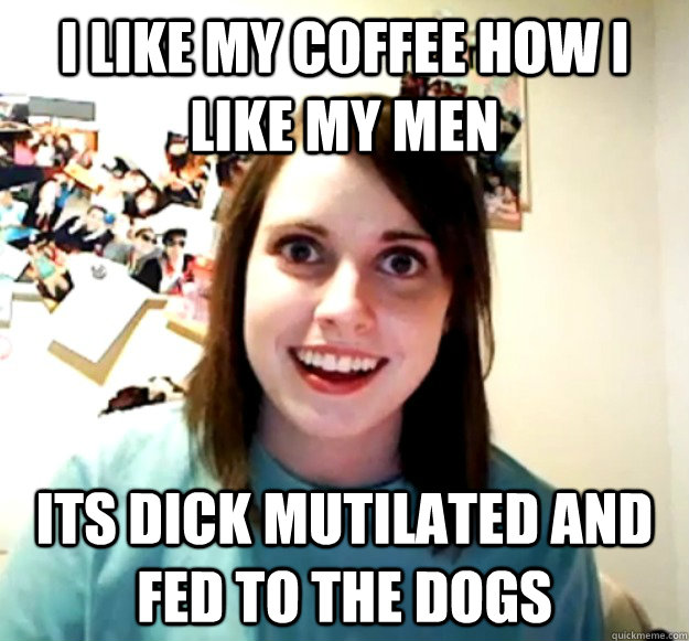 I like my coffee how I like my men its dick mutilated and fed to the dogs  Overly Attached Girlfriend