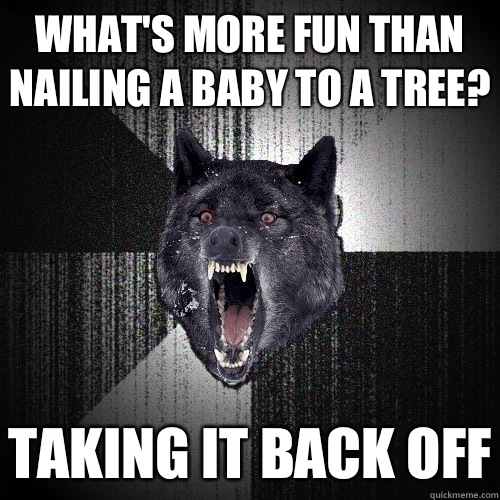 What's more fun than nailing a baby to a tree? Taking it back off  Insanity Wolf
