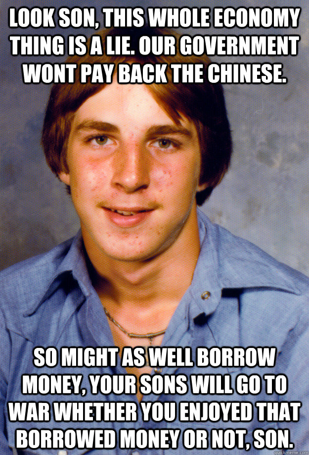 Look son, this whole economy thing is a lie. Our government wont pay back the Chinese. So might as well borrow money, your sons will go to war whether you enjoyed that borrowed money or not, son. - Look son, this whole economy thing is a lie. Our government wont pay back the Chinese. So might as well borrow money, your sons will go to war whether you enjoyed that borrowed money or not, son.  Old Economy Steven