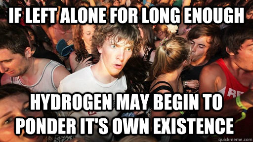 If left alone for long enough  hydrogen may begin to ponder it's own existence   Sudden Clarity Clarence