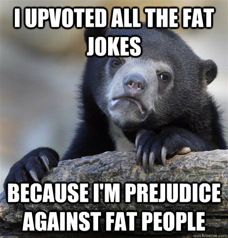 I upvoted all the fat jokes because I'm prejudice against fat people  Confession Bear